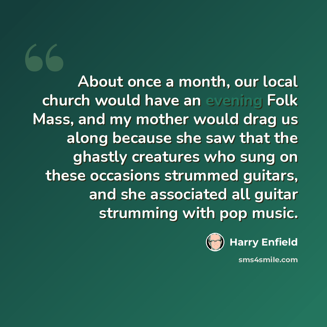 “About once a month, our local church would have an evening Folk Mass, and my mother would drag us along because she saw that the ghastly creatures who sung on these occasions strummed guitars, and she associated all guitar strumming with pop music.” quote by Harry Enfield