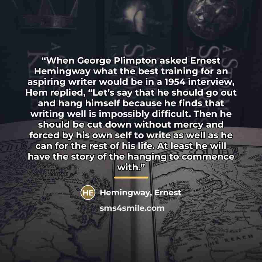 “When George Plimpton asked Ernest Hemingway what the best training for an aspiring writer would be in a 1954 interview, Hem replied, “Let’s say that he should go out and hang himself because he finds that writing well is impossibly difficult. Then he should be cut down without mercy and forced by…” quote by Hemingway, Ernest