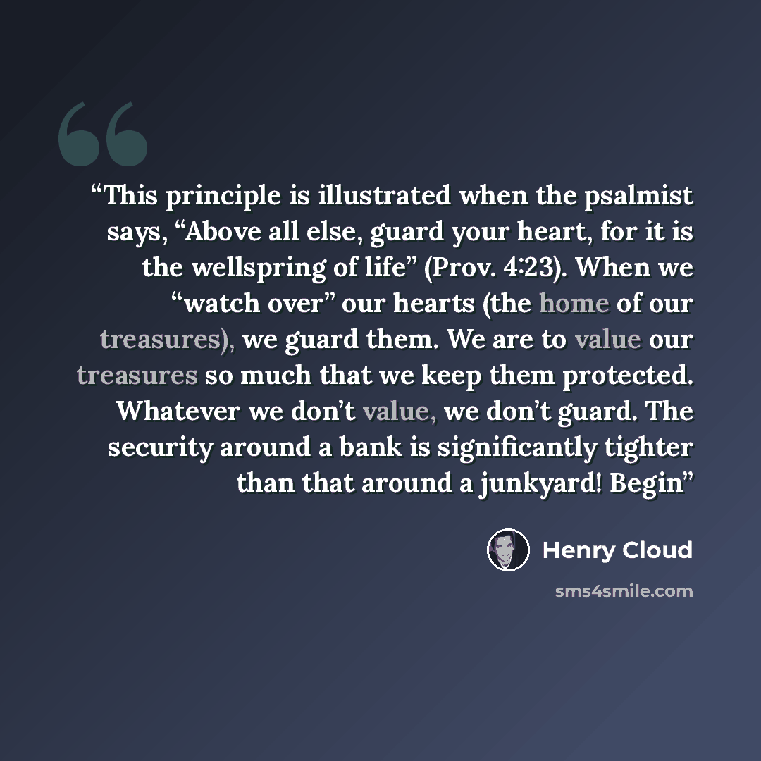 “This principle is illustrated when the psalmist says, “Above all else, guard your heart, for it is the wellspring of life” (Prov. 4:23). When we “watch over” our hearts (the home of our treasures), we guard them. We are to value our treasures so much that we keep them protected. Whatever we don’t…” quote by Henry Cloud