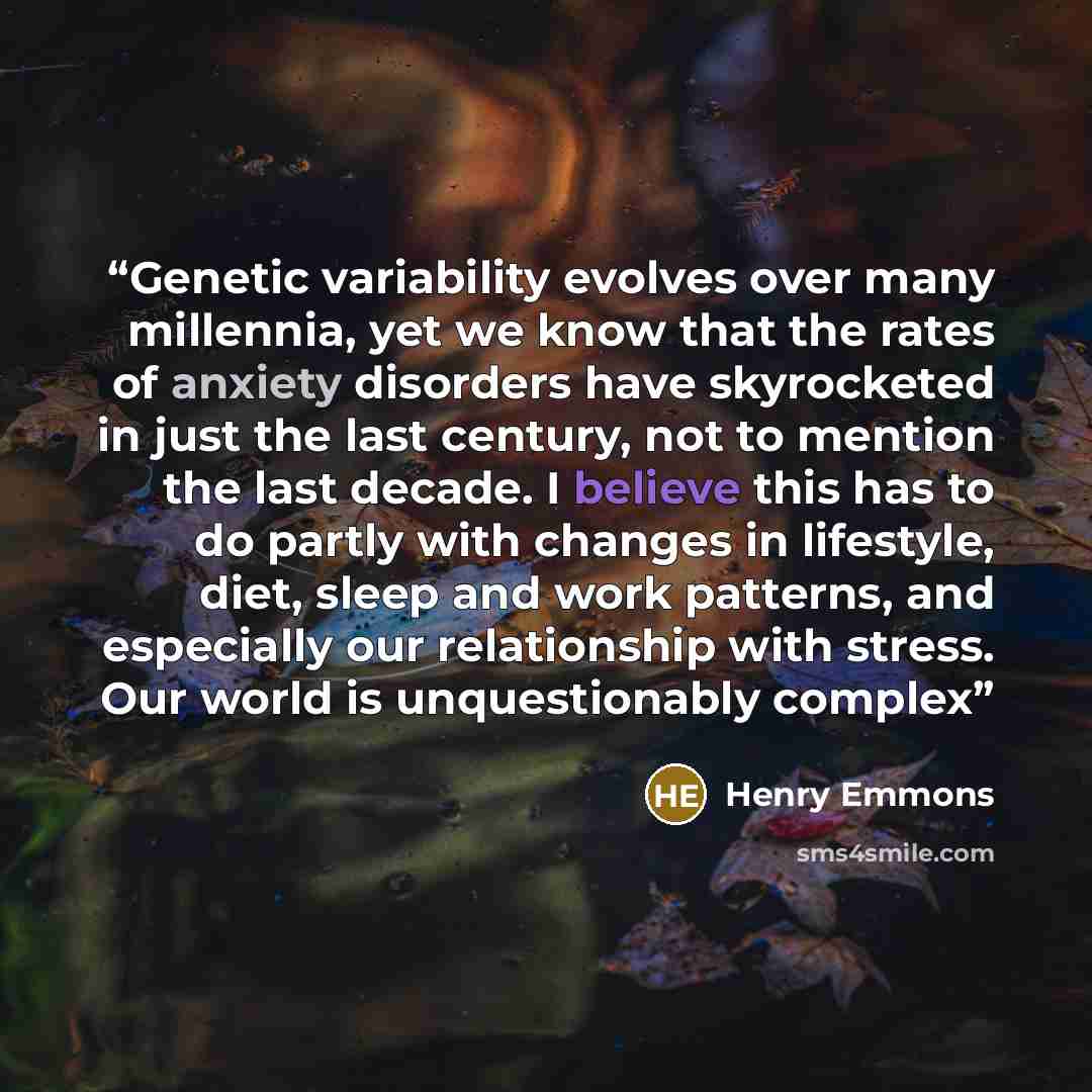 “Genetic variability evolves over many millennia, yet we know that the rates of anxiety disorders have skyrocketed in just the last century, not to mention the last decade. I believe this has to do partly with changes in lifestyle, diet, sleep and work patterns, and especially our relationship with…” quote by Henry Emmons