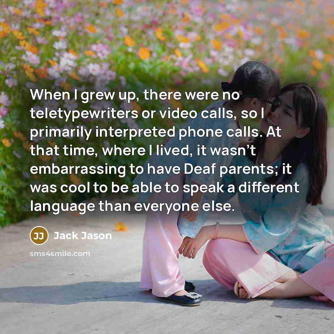 “When I grew up, there were no teletypewriters or video calls, so I primarily interpreted phone calls. At that time, where I lived, it wasn't embarrassing to have Deaf parents; it was cool to be able to speak a different language than everyone else.” quote by Jack Jason