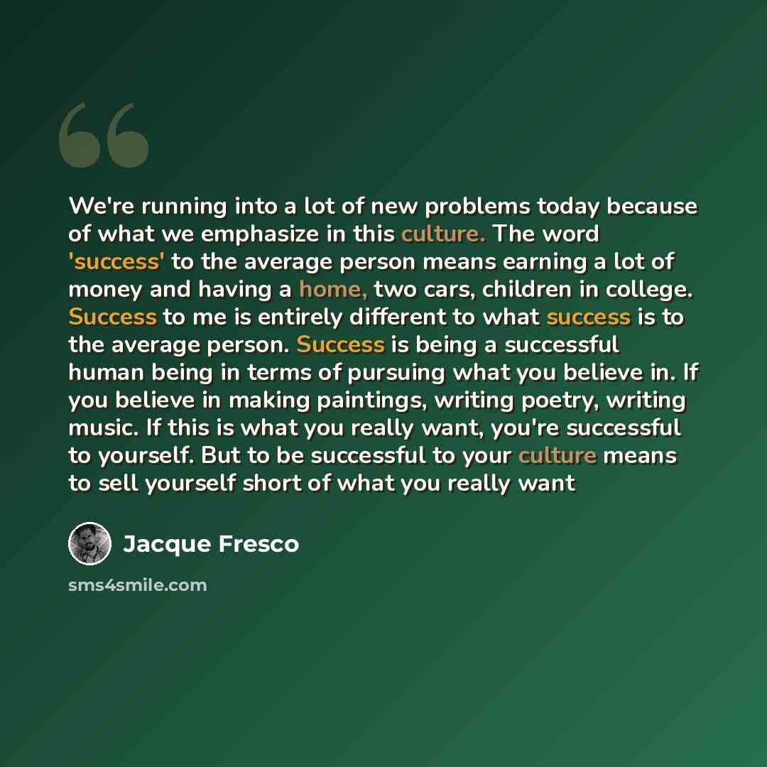 “We're running into a lot of new problems today because of what we emphasize in this culture. The word 'success' to the average person means earning a lot of money and having a home, two cars, children in college. Success to me is entirely different to what success is to the average person. Success…” quote by Jacque Fresco