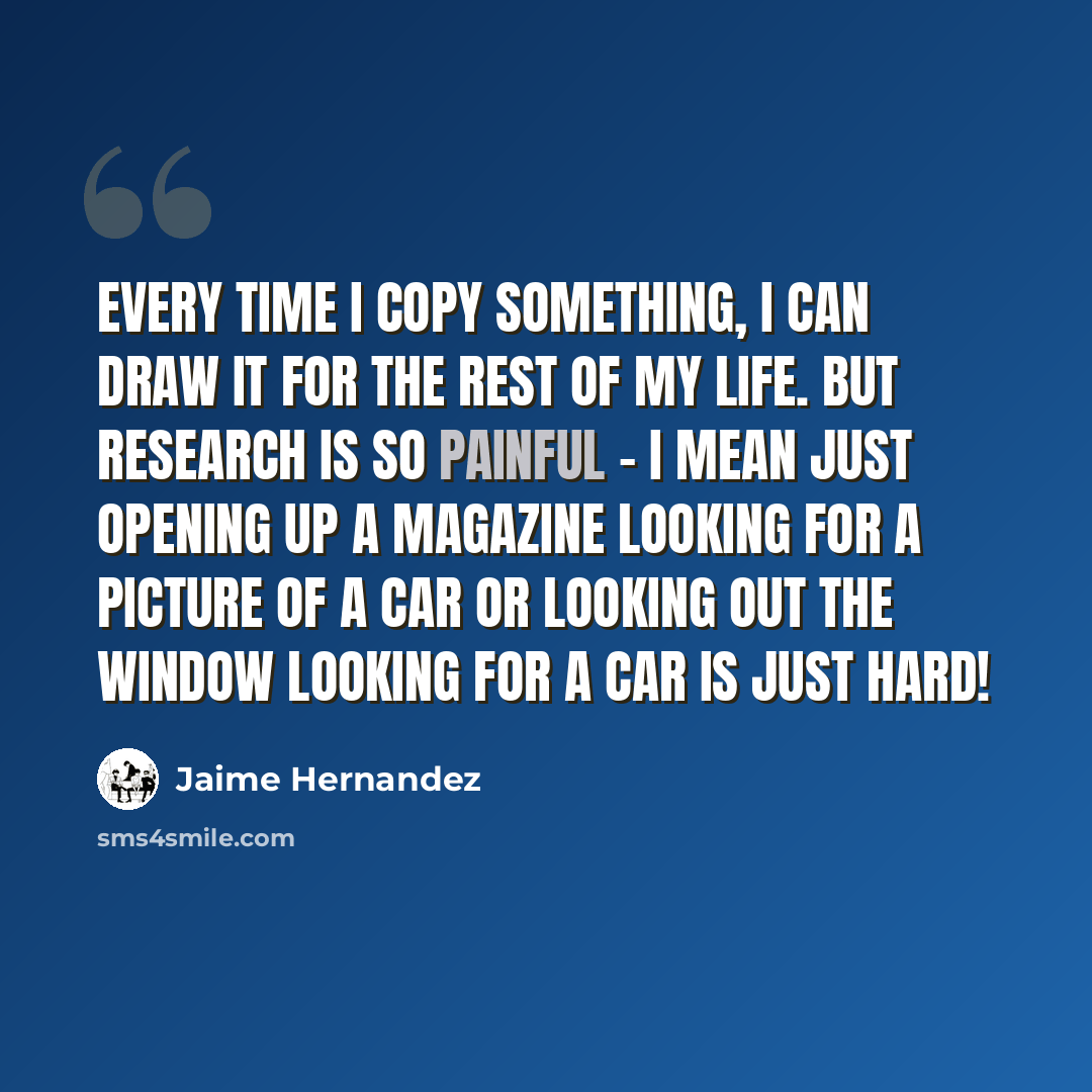“Every time I copy something, I can draw it for the rest of my life. But research is so painful - I mean just opening up a magazine looking for a picture of a car or looking out the window looking for a car is just hard!” quote by Jaime Hernandez