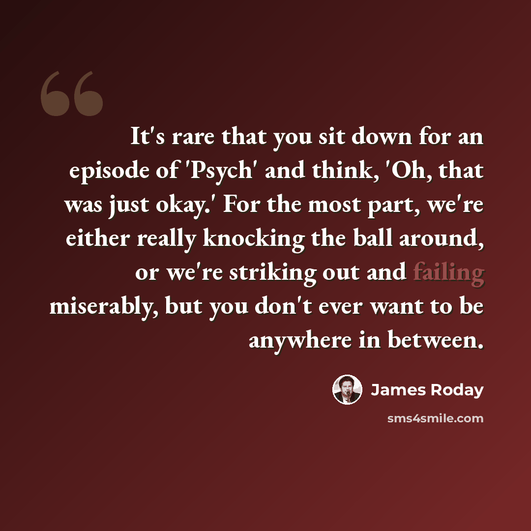 “It's rare that you sit down for an episode of 'Psych' and think, 'Oh, that was just okay.' For the most part, we're either really knocking the ball around, or we're striking out and failing miserably, but you don't ever want to be anywhere in between.” quote by James Roday