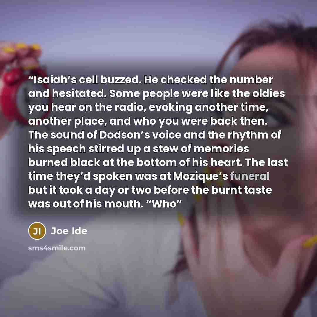 “Isaiah’s cell buzzed. He checked the number and hesitated. Some people were like the oldies you hear on the radio, evoking another time, another place, and who you were back then. The sound of Dodson’s voice and the rhythm of his speech stirred up a stew of memories burned black at the bottom of…” quote by Joe Ide