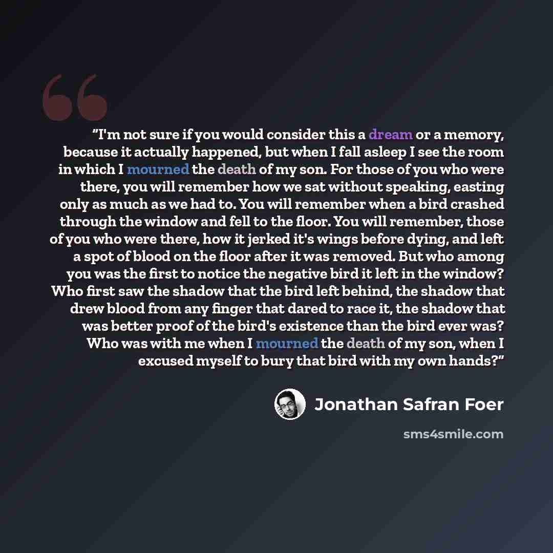 “I'm not sure if you would consider this a dream or a memory, because it actually happened, but when I fall asleep I see the room in which I mourned the death of my son. For those of you who were there, you will remember how we sat without speaking, easting only as much as we had to. You will…” quote by Jonathan Safran Foer