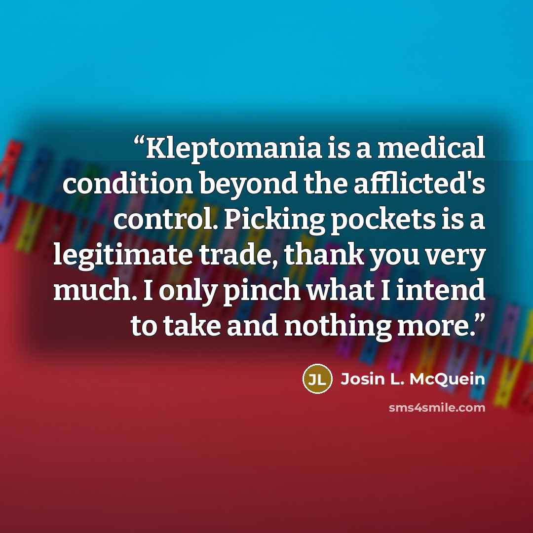 “Kleptomania is a medical condition beyond the afflicted's control. Picking pockets is a legitimate trade, thank you very much. I only pinch what I intend to take and nothing more.” quote by Josin L. McQuein