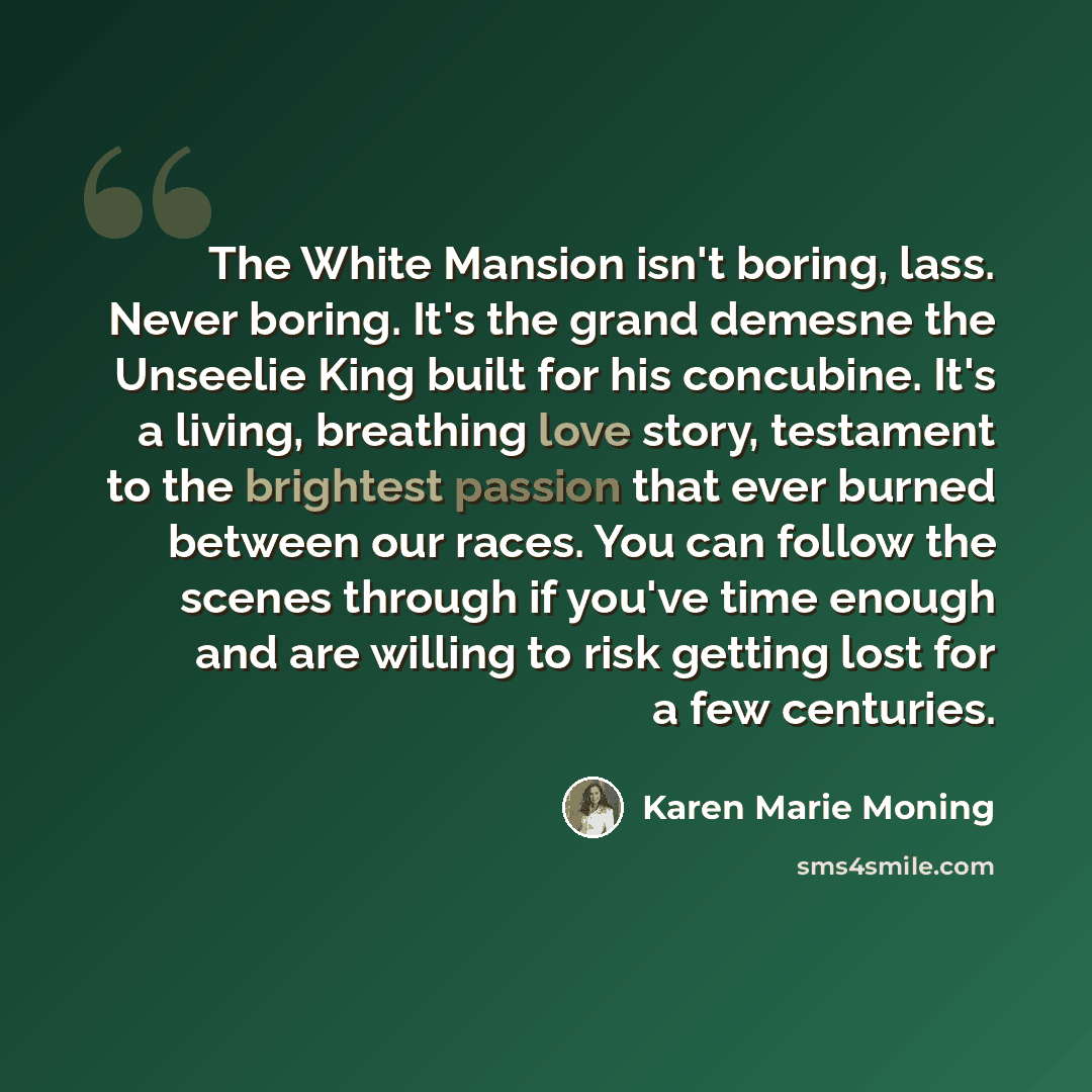 “The White Mansion isn't boring, lass. Never boring. It's the grand demesne the Unseelie King built for his concubine. It's a living, breathing love story, testament to the brightest passion that ever burned between our races. You can follow the scenes through if you've time enough and are willing…” quote by Karen Marie Moning