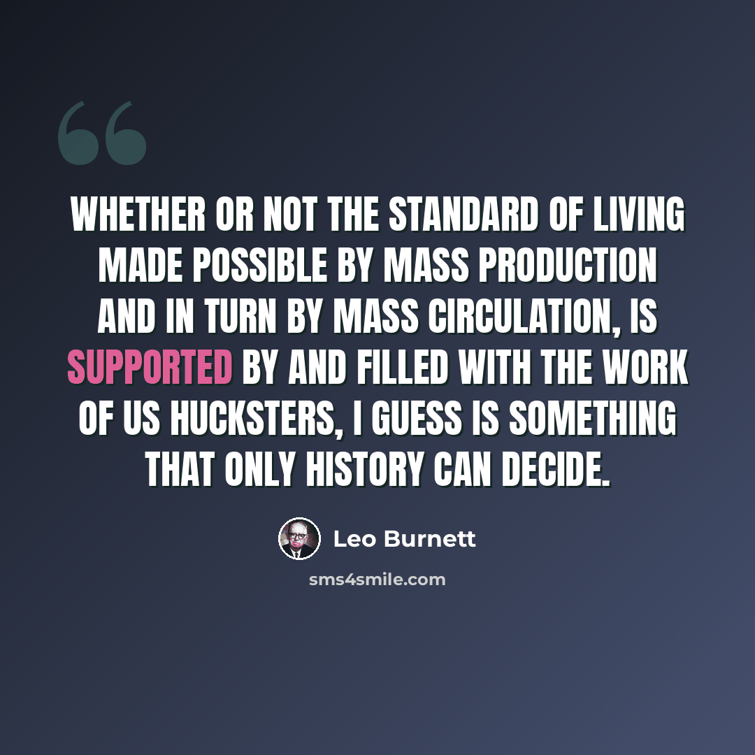 “Whether or not the standard of living made possible by mass production and in turn by mass circulation, is supported by and filled with the work of us hucksters, I guess is something that only history can decide.” quote by Leo Burnett