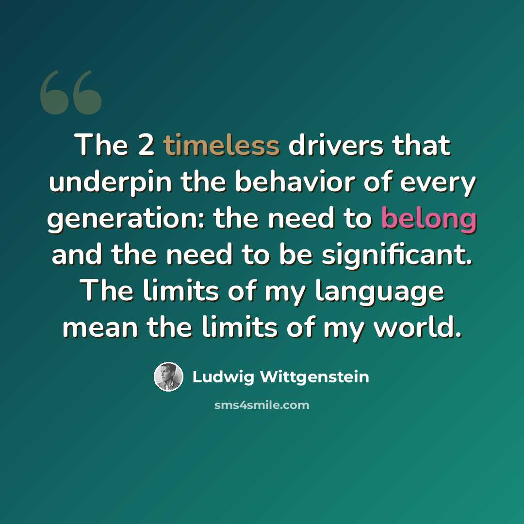 “The 2 timeless drivers that underpin the behavior of every generation: the need to belong and the need to be significant. The limits of my language mean the limits of my world.” quote by Ludwig Wittgenstein