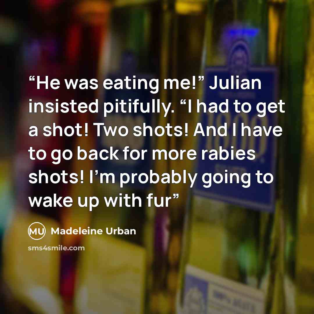 “He was eating me!” Julian insisted pitifully. “I had to get a shot! Two shots! And I have to go back for more rabies shots! I’m probably going to wake up with fur” quote by Madeleine Urban