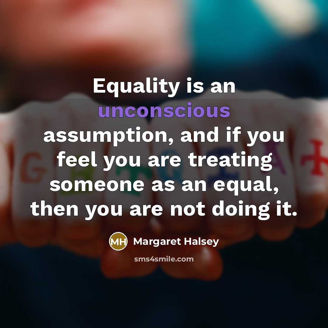 “Equality is an unconscious assumption, and if you feel you are treating someone as an equal, then you are not doing it.” quote by Margaret Halsey