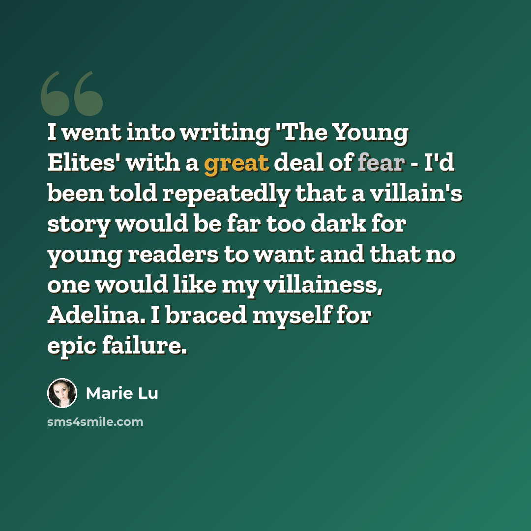 “I went into writing 'The Young Elites' with a great deal of fear - I'd been told repeatedly that a villain's story would be far too dark for young readers to want and that no one would like my villainess, Adelina. I braced myself for epic failure.” quote by Marie Lu
