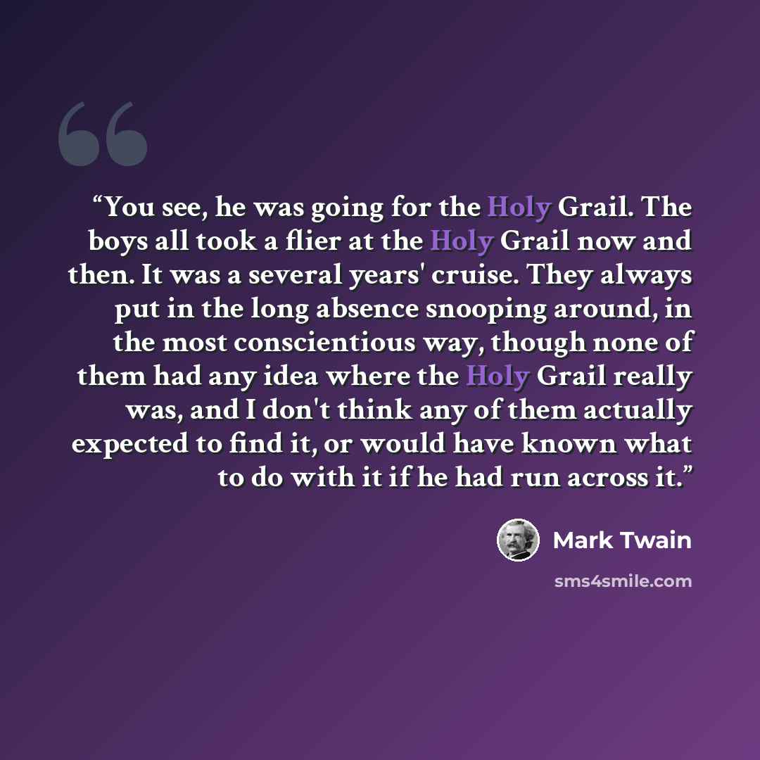 “You see, he was going for the Holy Grail. The boys all took a flier at the Holy Grail now and then. It was a several years' cruise. They always put in the long absence snooping around, in the most conscientious way, though none of them had any idea where the Holy Grail really was, and I don't…” quote by Mark Twain