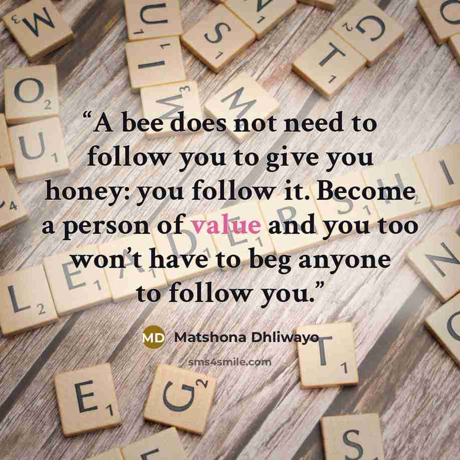 “A bee does not need to follow you to give you honey: you follow it. Become a person of value and you too won’t have to beg anyone to follow you.” quote by Matshona Dhliwayo