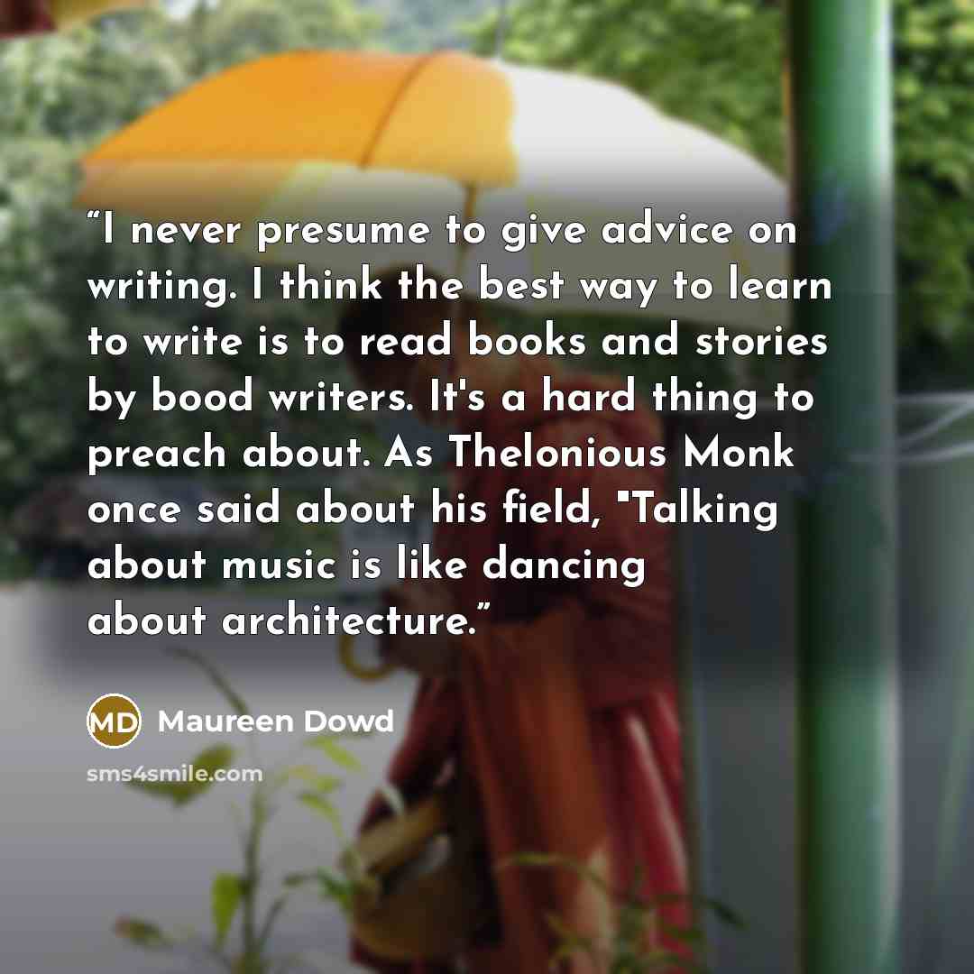“I never presume to give advice on writing. I think the best way to learn to write is to read books and stories by bood writers. It's a hard thing to preach about. As Thelonious Monk once said about his field, "Talking about music is like dancing about architecture.” quote by Maureen Dowd