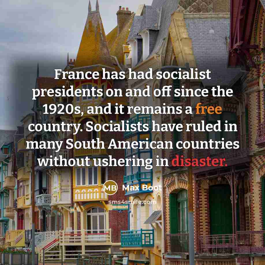 “France has had socialist presidents on and off since the 1920s, and it remains a free country. Socialists have ruled in many South American countries without ushering in disaster.” quote by Max Boot