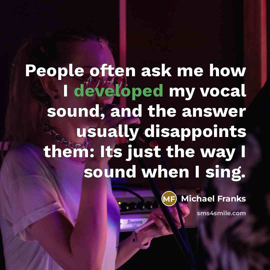 “People often ask me how I developed my vocal sound, and the answer usually disappoints them: Its just the way I sound when I sing.” quote by Michael Franks