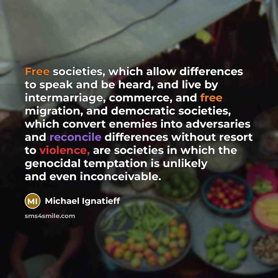 “Free societies, which allow differences to speak and be heard, and live by intermarriage, commerce, and free migration, and democratic societies, which convert enemies into adversaries and reconcile differences without resort to violence, are societies in which the genocidal temptation is unlikely…” quote by Michael Ignatieff