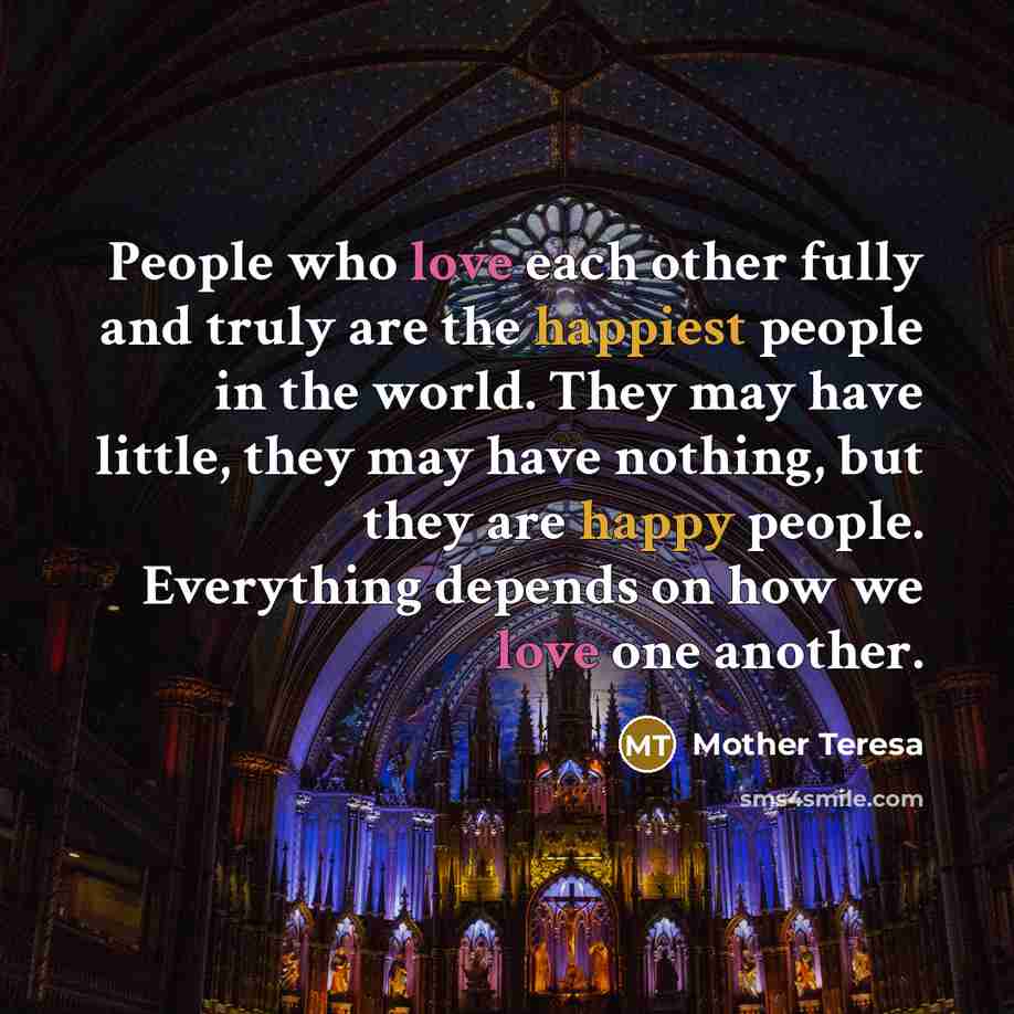 “People who love each other fully and truly are the happiest people in the world. They may have little, they may have nothing, but they are happy people. Everything depends on how we love one another.” quote by Mother Teresa