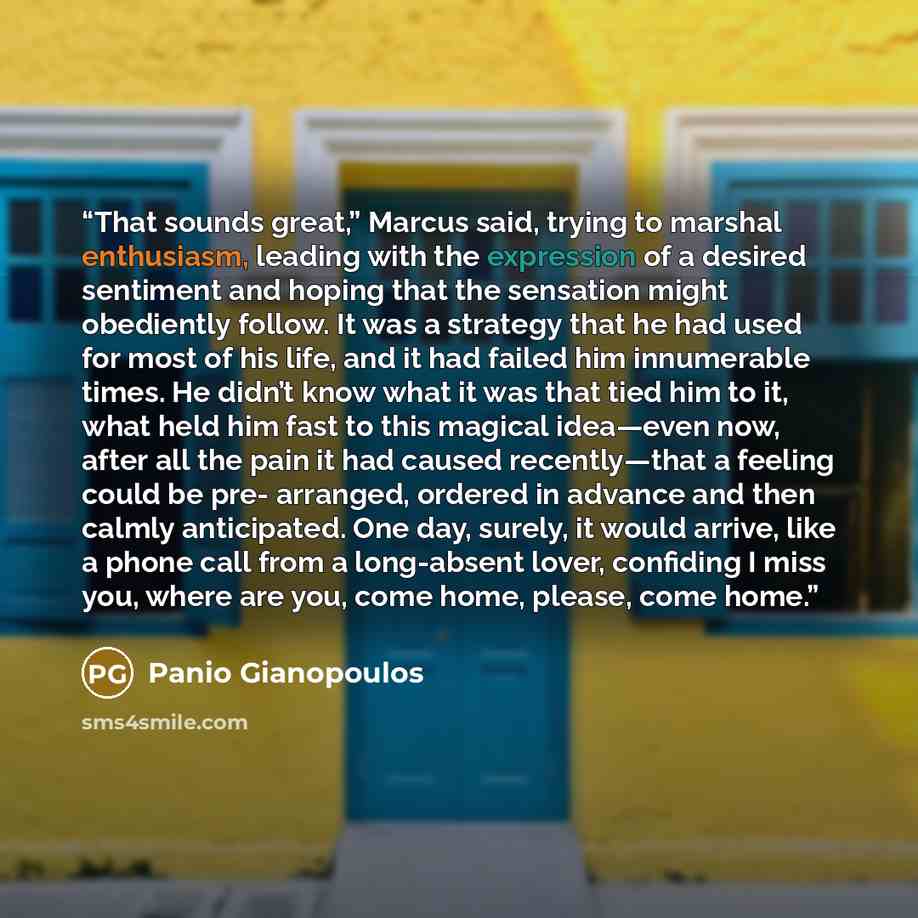 “That sounds great,” Marcus said, trying to marshal enthusiasm, leading with the expression of a desired sentiment and hoping that the sensation might obediently follow. It was a strategy that he had used for most of his life, and it had failed him innumerable times. He didn’t know what it was that…” quote by Panio Gianopoulos