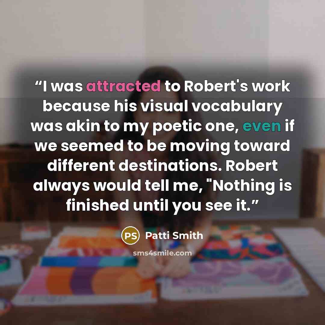 “I was attracted to Robert's work because his visual vocabulary was akin to my poetic one, even if we seemed to be moving toward different destinations. Robert always would tell me, "Nothing is finished until you see it.” quote by Patti Smith