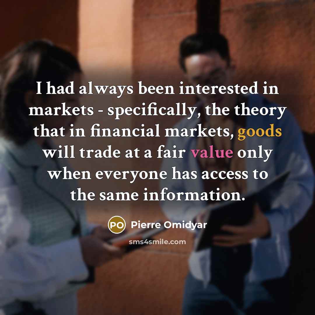 “I had always been interested in markets - specifically, the theory that in financial markets, goods will trade at a fair value only when everyone has access to the same information.” quote by Pierre Omidyar