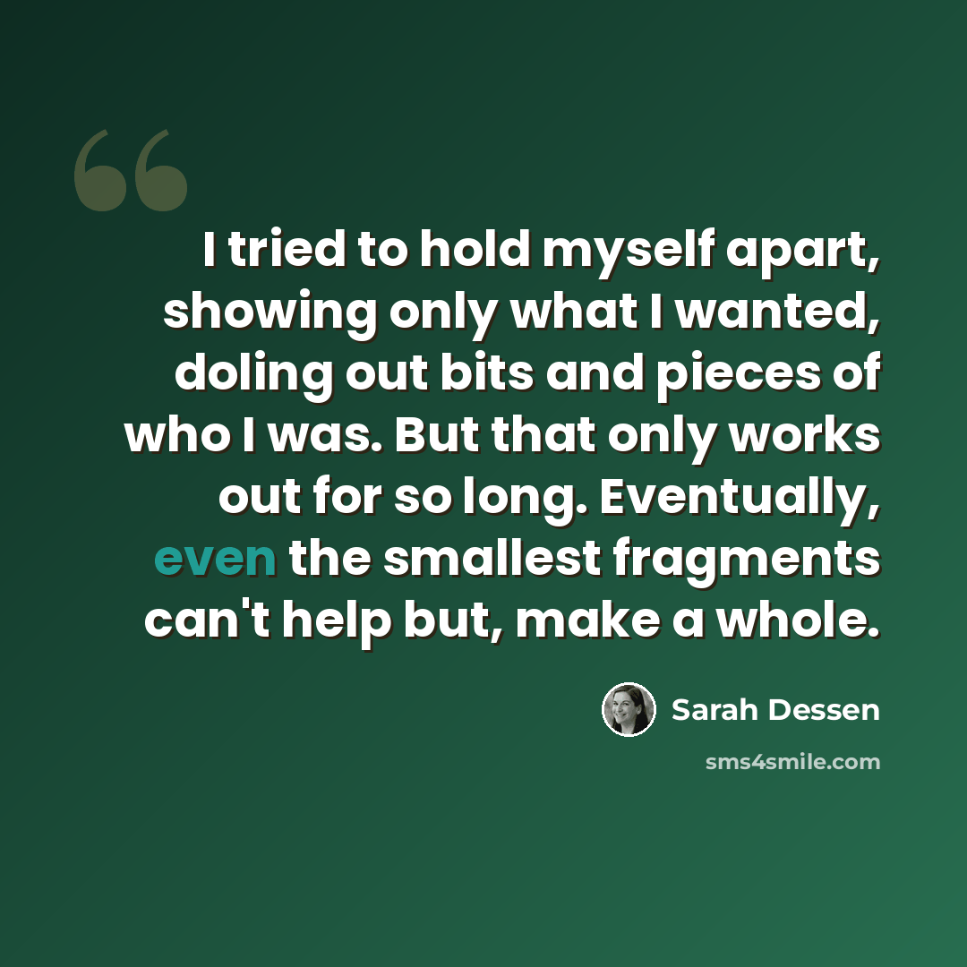 “I tried to hold myself apart, showing only what I wanted, doling out bits and pieces of who I was. But that only works out for so long. Eventually, even the smallest fragments can't help but, make a whole.” quote by Sarah Dessen