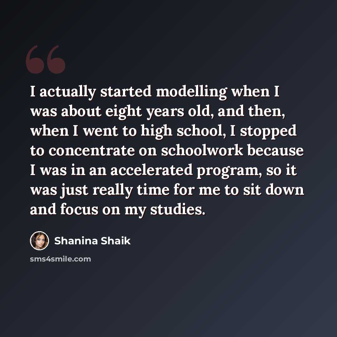 “I actually started modelling when I was about eight years old, and then, when I went to high school, I stopped to concentrate on schoolwork because I was in an accelerated program, so it was just really time for me to sit down and focus on my studies.” quote by Shanina Shaik