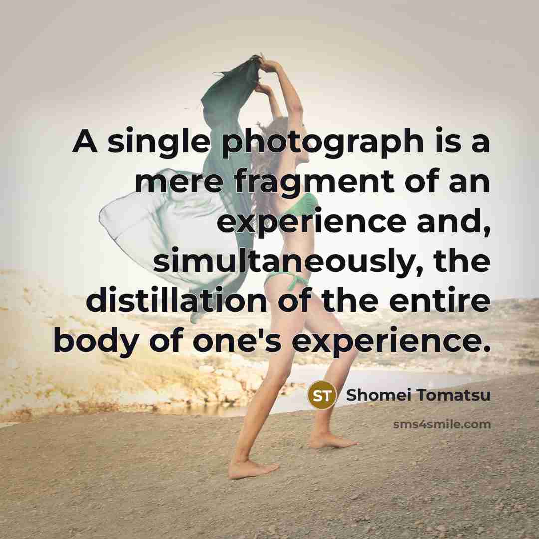 “A single photograph is a mere fragment of an experience and, simultaneously, the distillation of the entire body of one's experience.” quote by Shomei Tomatsu