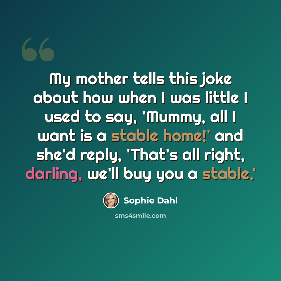 “My mother tells this joke about how when I was little I used to say, 'Mummy, all I want is a stable home!' and she'd reply, 'That's all right, darling, we'll buy you a stable.'” quote by Sophie Dahl