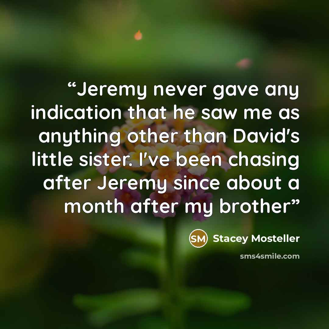 “Jeremy never gave any indication that he saw me as anything other than David's little sister. I've been chasing after Jeremy since about a month after my brother” quote by Stacey Mosteller