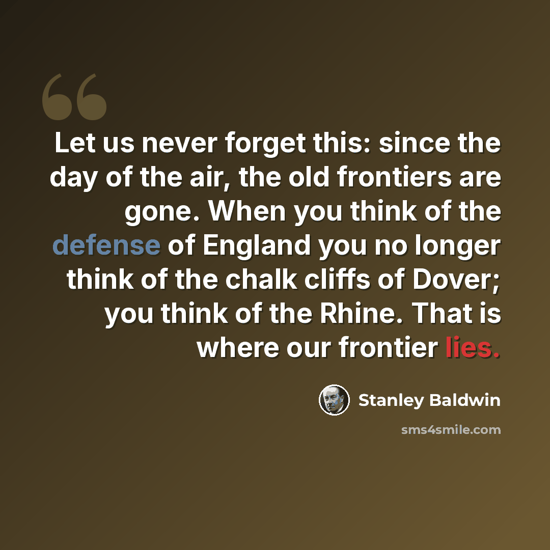 “Let us never forget this: since the day of the air, the old frontiers are gone. When you think of the defense of England you no longer think of the chalk cliffs of Dover; you think of the Rhine. That is where our frontier lies.” quote by Stanley Baldwin