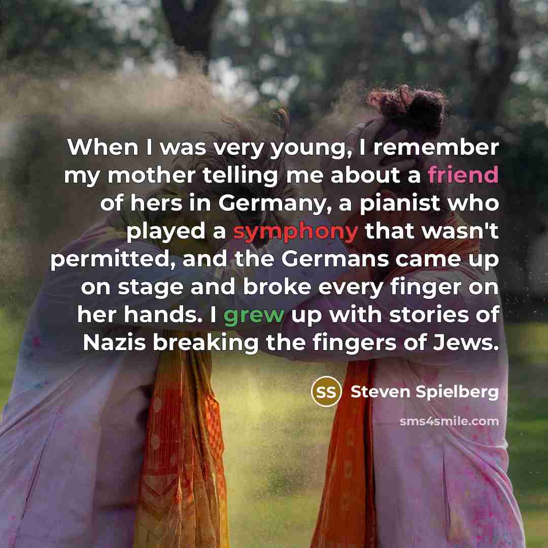 “When I was very young, I remember my mother telling me about a friend of hers in Germany, a pianist who played a symphony that wasn't permitted, and the Germans came up on stage and broke every finger on her hands. I grew up with stories of Nazis breaking the fingers of Jews.” quote by Steven Spielberg