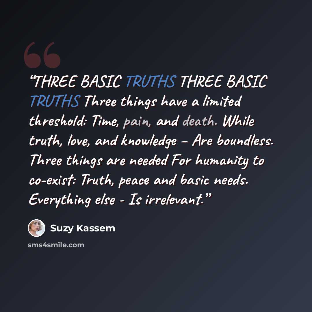 “THREE BASIC TRUTHS THREE BASIC TRUTHS Three things have a limited threshold: Time, pain, and death. While truth, love, and knowledge – Are boundless. Three things are needed For humanity to co-exist: Truth, peace and basic needs. Everything else - Is irrelevant.” quote by Suzy Kassem