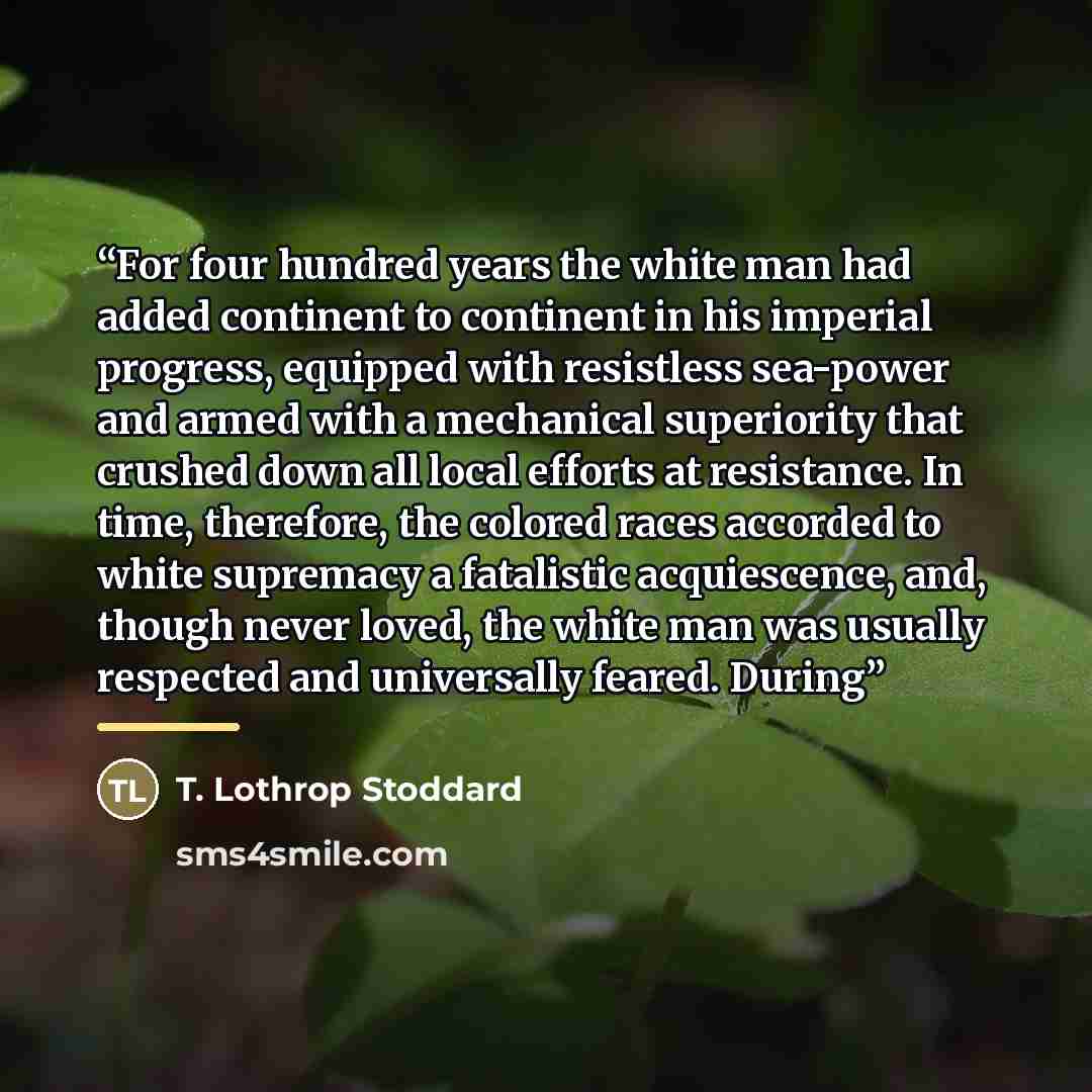 “For four hundred years the white man had added continent to continent in his imperial progress, equipped with resistless sea-power and armed with a mechanical superiority that crushed down all local efforts at resistance. In time, therefore, the colored races accorded to white supremacy a…” quote by T. Lothrop Stoddard