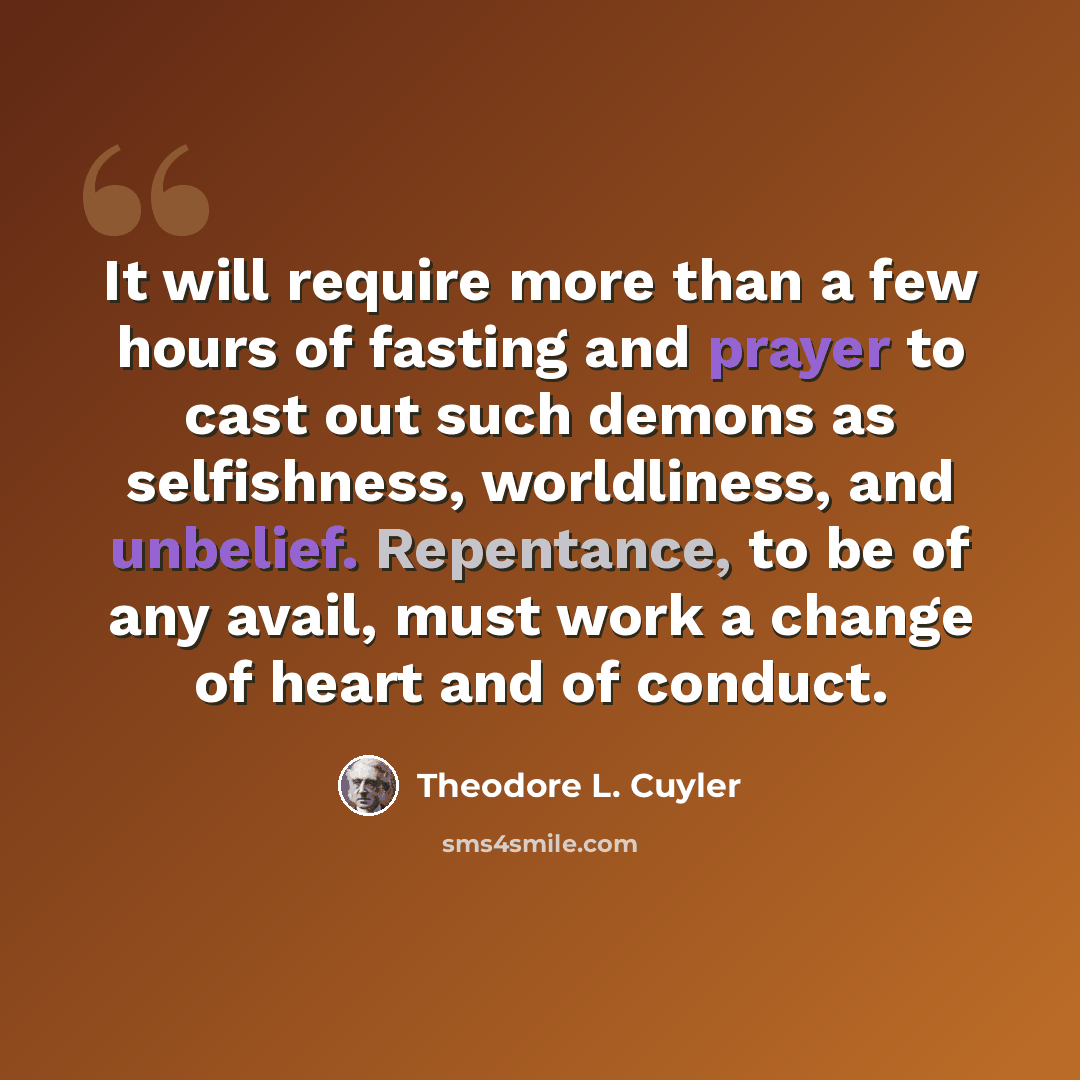 “It will require more than a few hours of fasting and prayer to cast out such demons as selfishness, worldliness, and unbelief. Repentance, to be of any avail, must work a change of heart and of conduct.” quote by Theodore L. Cuyler