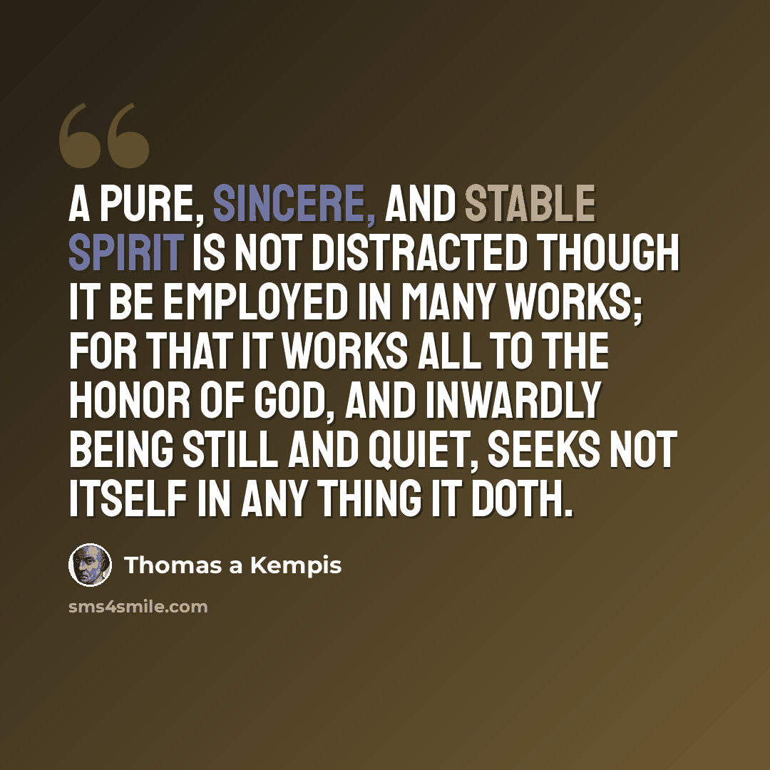 “A pure, sincere, and stable spirit is not distracted though it be employed in many works; for that it works all to the honor of God, and inwardly being still and quiet, seeks not itself in any thing it doth.” quote by Thomas a Kempis