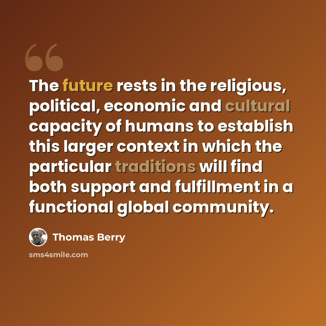 “The future rests in the religious, political, economic and cultural capacity of humans to establish this larger context in which the particular traditions will find both support and fulfillment in a functional global community.” quote by Thomas Berry