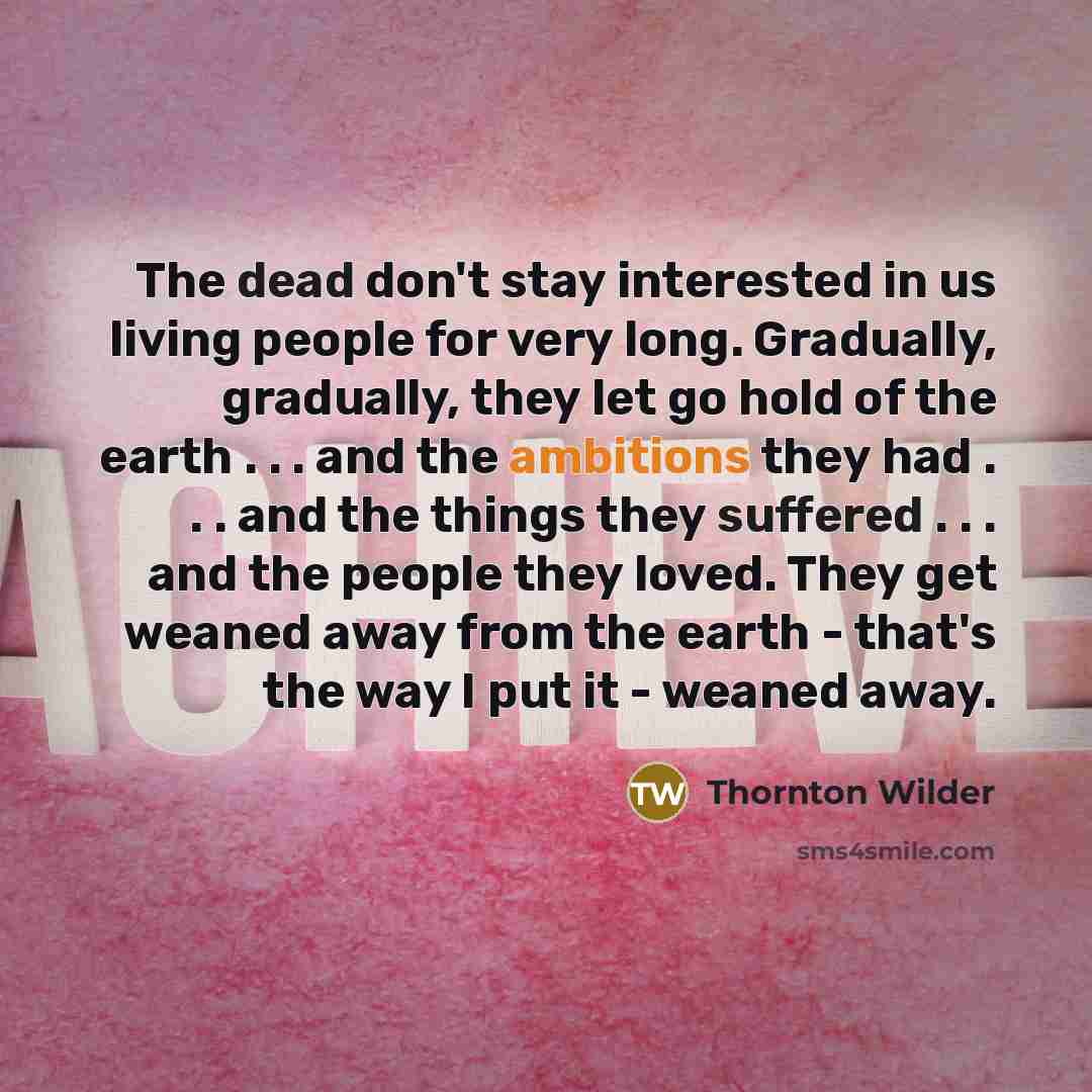 “The dead don't stay interested in us living people for very long. Gradually, gradually, they let go hold of the earth . . . and the ambitions they had . . . and the things they suffered . . . and the people they loved. They get weaned away from the earth - that's the way I put it - weaned away.” quote by Thornton Wilder