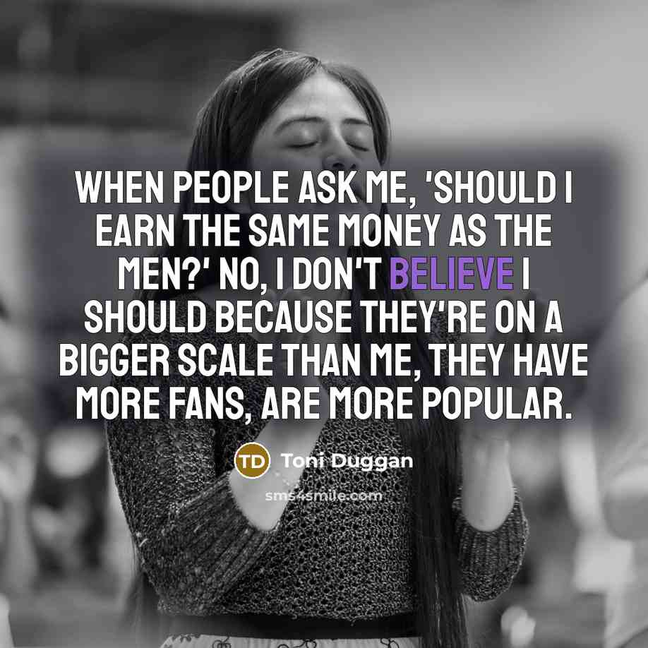 “When people ask me, 'Should I earn the same money as the men?' No, I don't believe I should because they're on a bigger scale than me, they have more fans, are more popular.” quote by Toni Duggan