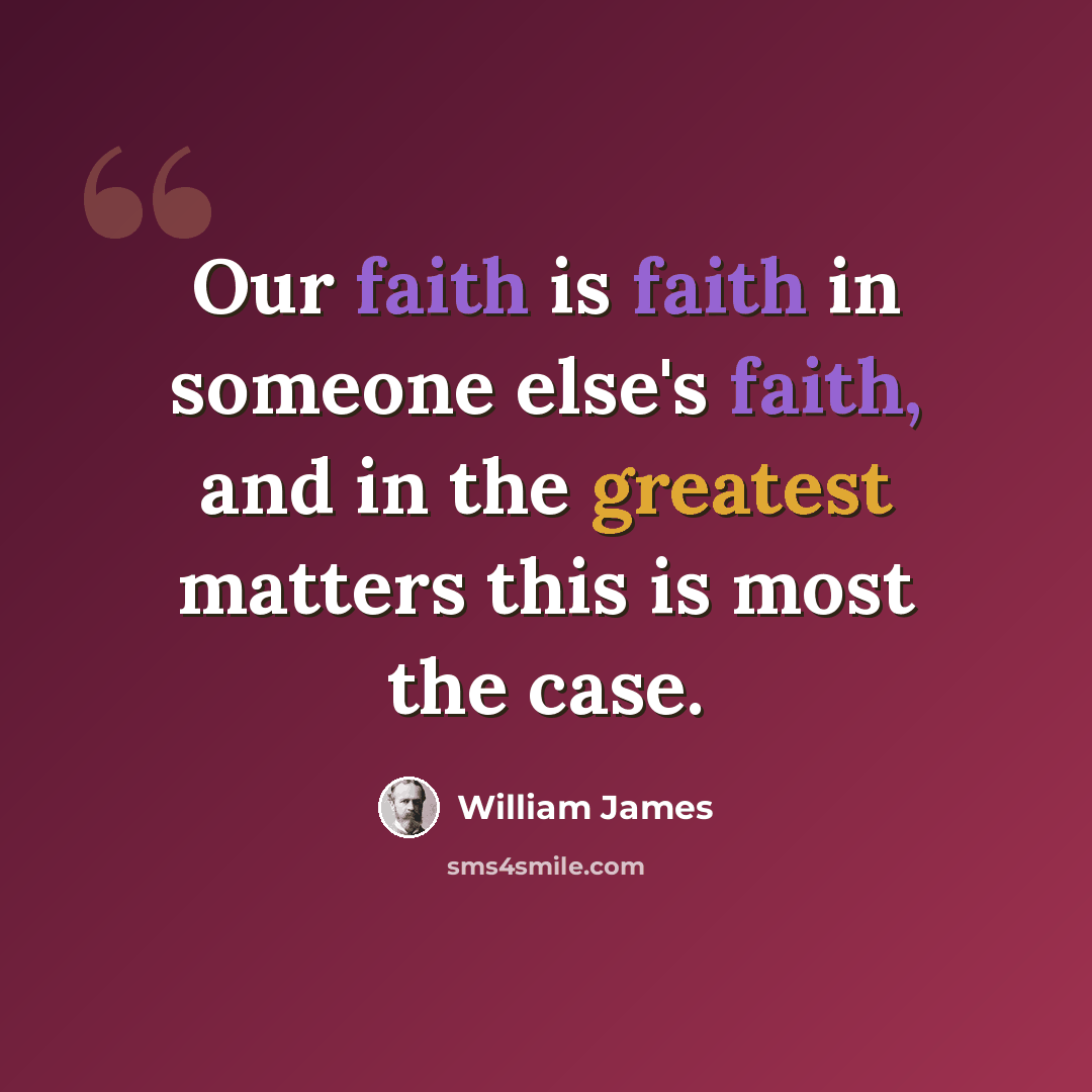 “Our faith is faith in someone else's faith, and in the greatest matters this is most the case.” quote by William James