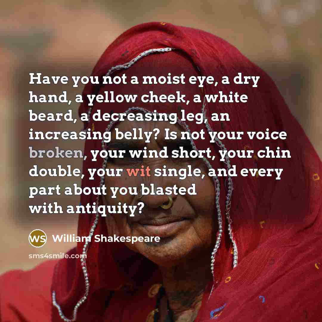 “Have you not a moist eye, a dry hand, a yellow cheek, a white beard, a decreasing leg, an increasing belly? Is not your voice broken, your wind short, your chin double, your wit single, and every part about you blasted with antiquity?” quote by William Shakespeare