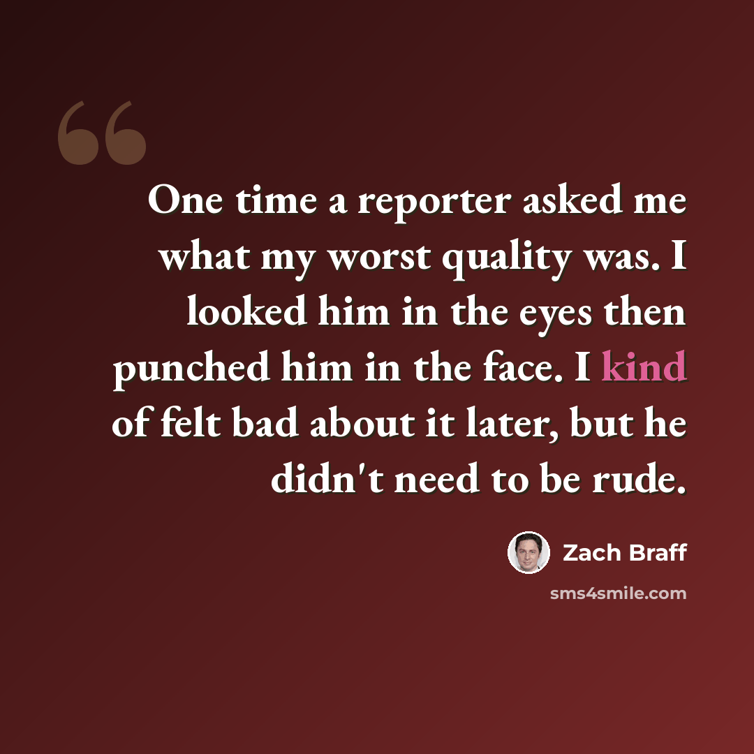 “One time a reporter asked me what my worst quality was. I looked him in the eyes then punched him in the face. I kind of felt bad about it later, but he didn't need to be rude.” quote by Zach Braff