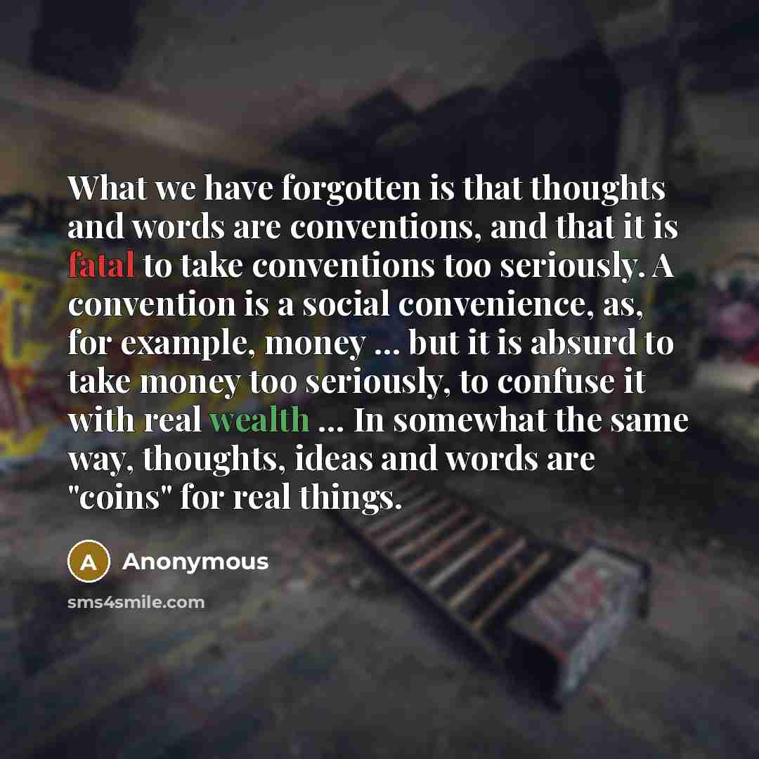 “What we have forgotten is that thoughts and words are conventions, and that it is fatal to take conventions too seriously. A convention is a social convenience, as, for example, money ... but it is absurd to take money too seriously, to confuse it with real wealth ... In somewhat the same way…” quote by Anonymous