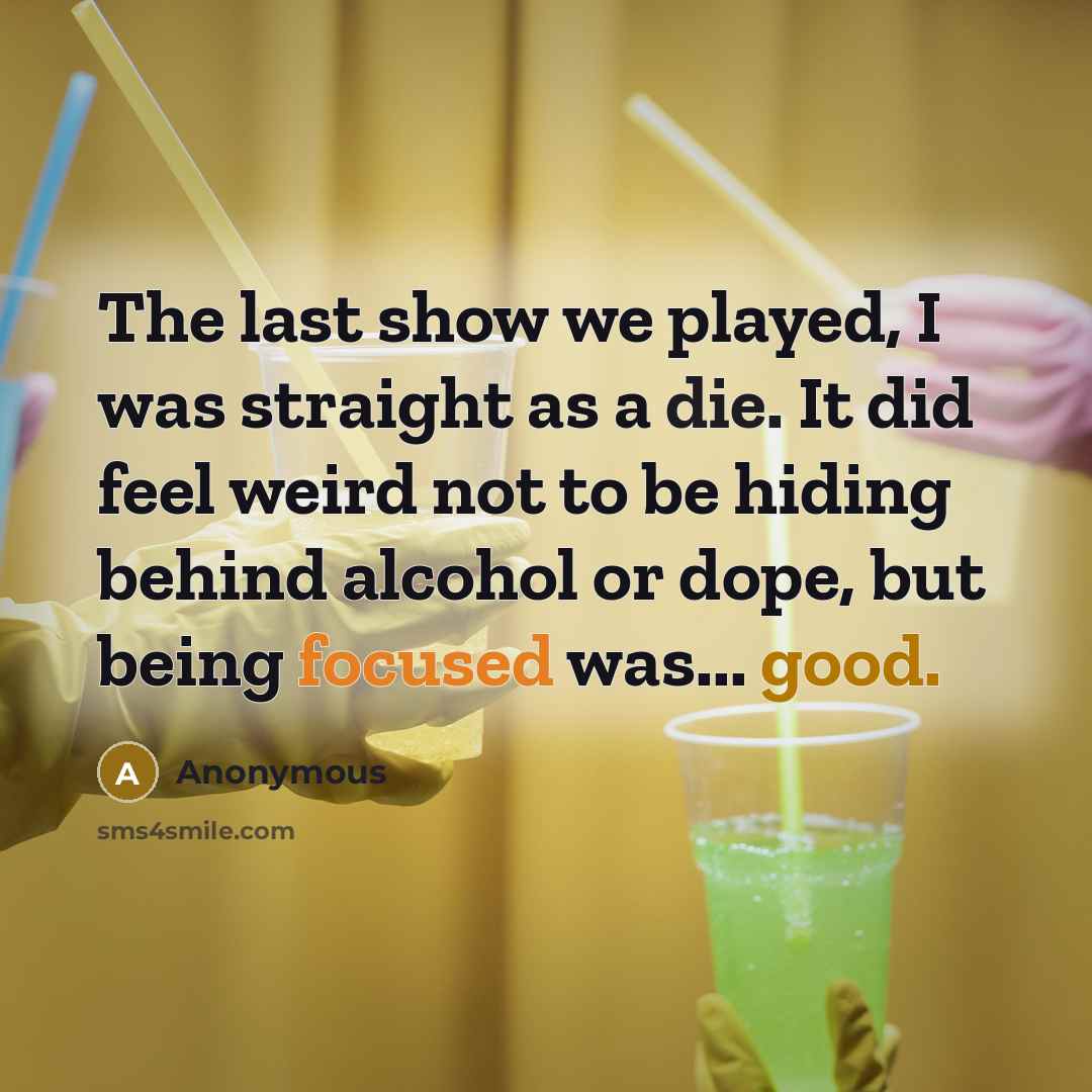 “The last show we played, I was straight as a die. It did feel weird not to be hiding behind alcohol or dope, but being focused was... good.” quote by Anonymous