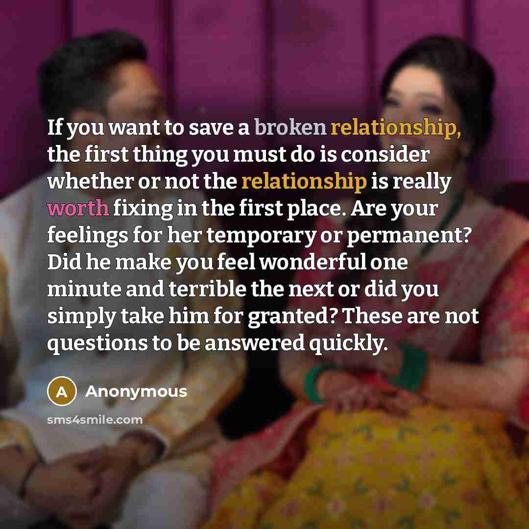 “If you want to save a broken relationship, the first thing you must do is consider whether or not the relationship is really worth fixing in the first place. Are your feelings for her temporary or permanent? Did he make you feel wonderful one minute and terrible the next or did you simply take him…” quote by Anonymous