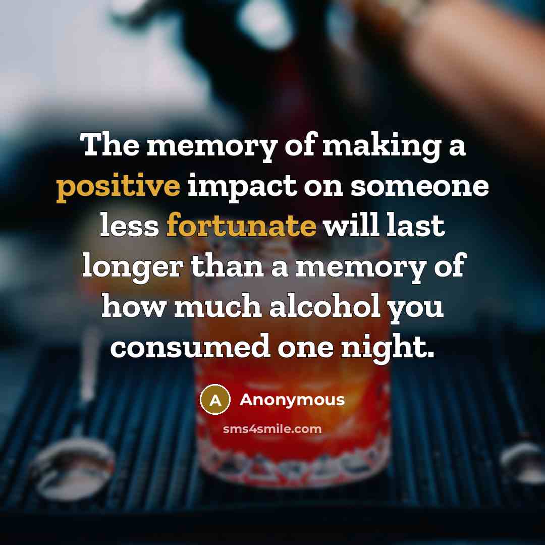 “The memory of making a positive impact on someone less fortunate will last longer than a memory of how much alcohol you consumed one night.” quote by Anonymous