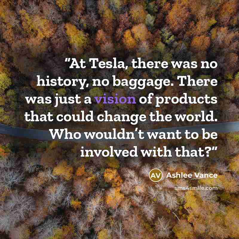 “At Tesla, there was no history, no baggage. There was just a vision of products that could change the world. Who wouldn’t want to be involved with that?” quote by Ashlee Vance