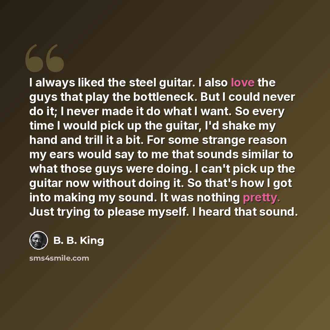 “I always liked the steel guitar. I also love the guys that play the bottleneck. But I could never do it; I never made it do what I want. So every time I would pick up the guitar, I'd shake my hand and trill it a bit. For some strange reason my ears would say to me that sounds similar to what those…” quote by B. B. King